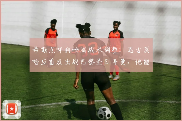 希勒点评利物浦战术调整:恩古莫哈应首发出战巴黎圣日耳曼,他能为红军注入关键活力