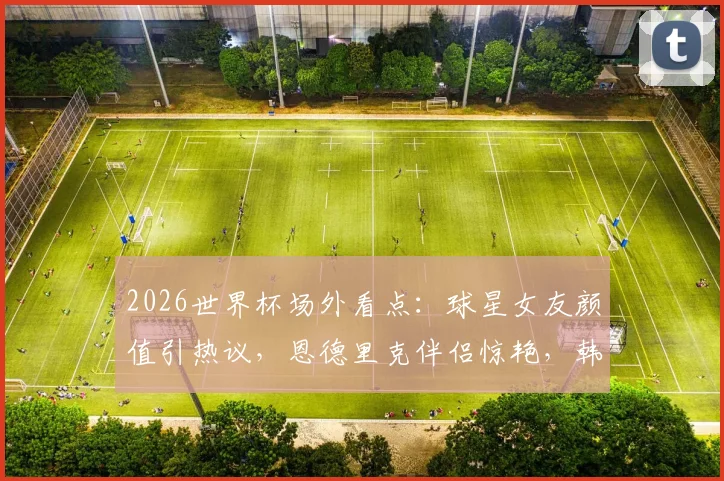 2026世界杯场外看点：球星女友颜值引热议，恩德里克伴侣惊艳，韩国球迷失落瞬间