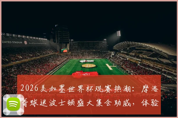 2026美加墨世界杯观赛热潮：摩洛哥球迷波士顿盛大集会助威，体验纯粹足球狂欢指南