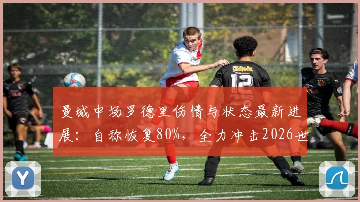 曼城中场罗德里伤情与状态最新进展：自称恢复80%，全力冲击2026世界杯，专访全文解读