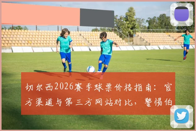 切尔西2026赛季球票价格指南：官方渠道与第三方网站对比，警惕伯利旗下平台1700镑天价票