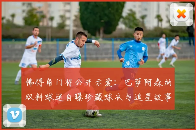 佛得角门将公开示爱：巴萨阿森纳双料球迷自曝珍藏球衣与追星故事，引多队粉丝共鸣