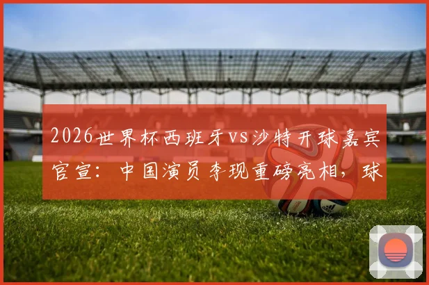 2026世界杯西班牙vs沙特开球嘉宾官宣:中国演员李现重磅亮相,球迷热议看点前瞻