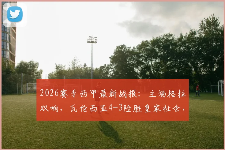 2026赛季西甲最新战报：主场格拉双响，瓦伦西亚4-3险胜皇家社会，精彩进球集锦回顾