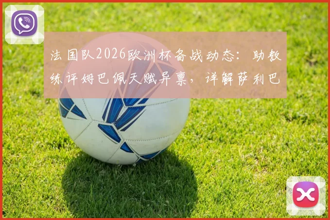 法国队2026欧洲杯备战动态：助教练评姆巴佩天赋异禀，详解萨利巴缺席原因与球员最新情况