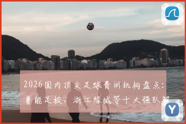 2026国内顶尖足球青训机构盘点：鲁能足校、浙江绿城等十大强队解析，附青训选拔标准与费用指南