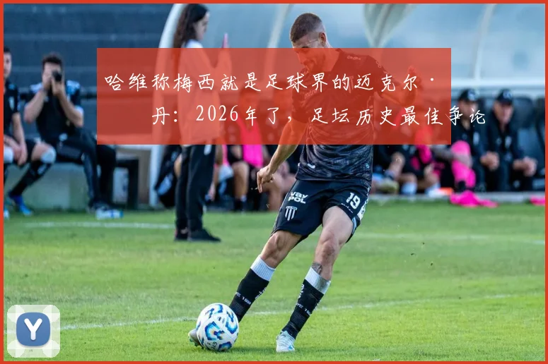 哈维称梅西就是足球界的迈克尔·乔丹:2026年了,足坛历史最佳争论为何已无悬念?