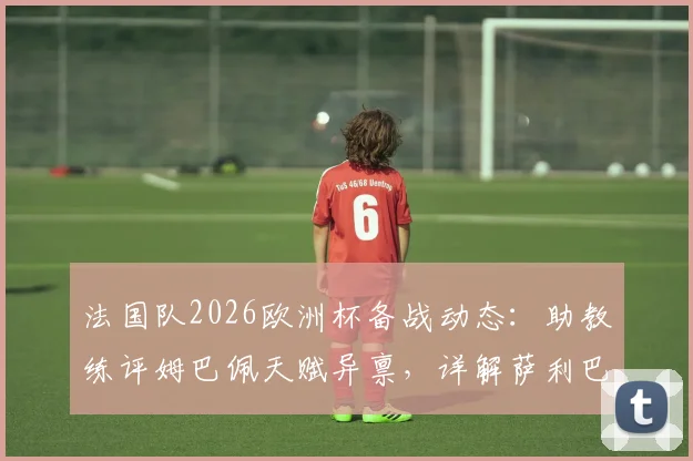 法国队2026欧洲杯备战动态:助教练评姆巴佩天赋异禀,详解萨利巴缺席原因与球员最新情况