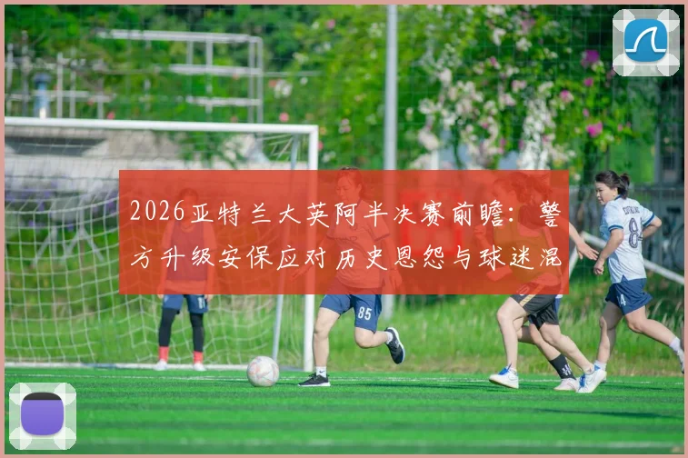 2026亚特兰大英阿半决赛前瞻：警方升级安保应对历史恩怨与球迷混坐风险，镜报深度报道现场措施