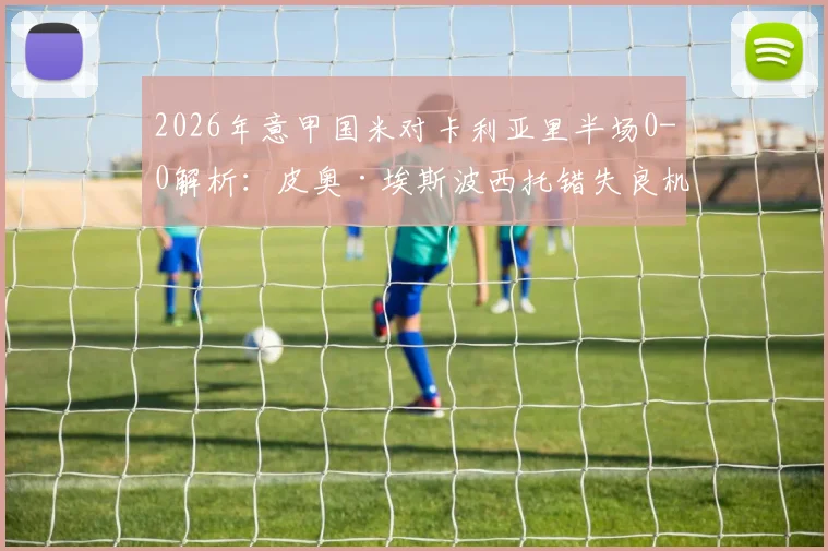 2026年意甲国米对卡利亚里半场0-0解析：皮奥·埃斯波西托错失良机，半场技术统计与关键球员分析