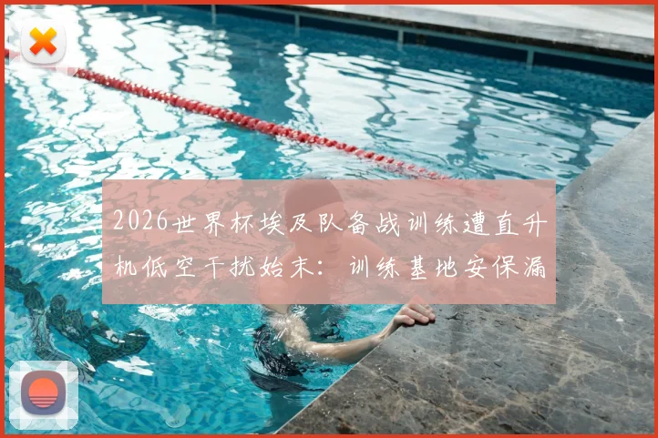 2026世界杯埃及队备战训练遭直升机低空干扰始末:训练基地安保漏洞与球员状态影响深度分析