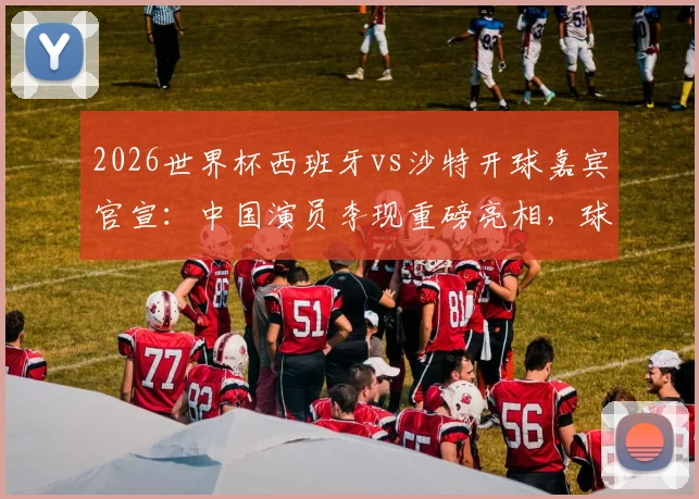 2026世界杯西班牙vs沙特开球嘉宾官宣：中国演员李现重磅亮相，球迷热议看点前瞻