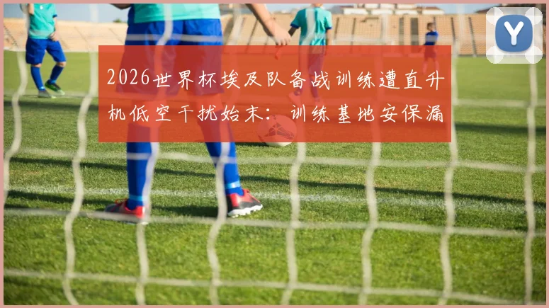 2026世界杯埃及队备战训练遭直升机低空干扰始末：训练基地安保漏洞与球员状态影响深度分析