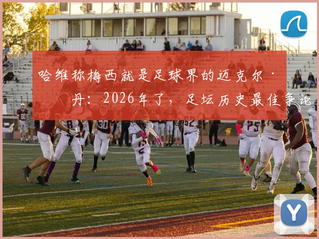 哈维称梅西就是足球界的迈克尔·乔丹：2026年了，足坛历史最佳争论为何已无悬念？