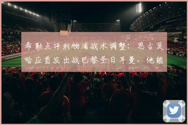希勒点评利物浦战术调整：恩古莫哈应首发出战巴黎圣日耳曼，他能为红军注入关键活力
