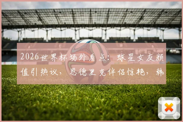 2026世界杯场外看点:球星女友颜值引热议,恩德里克伴侣惊艳,韩国球迷失落瞬间