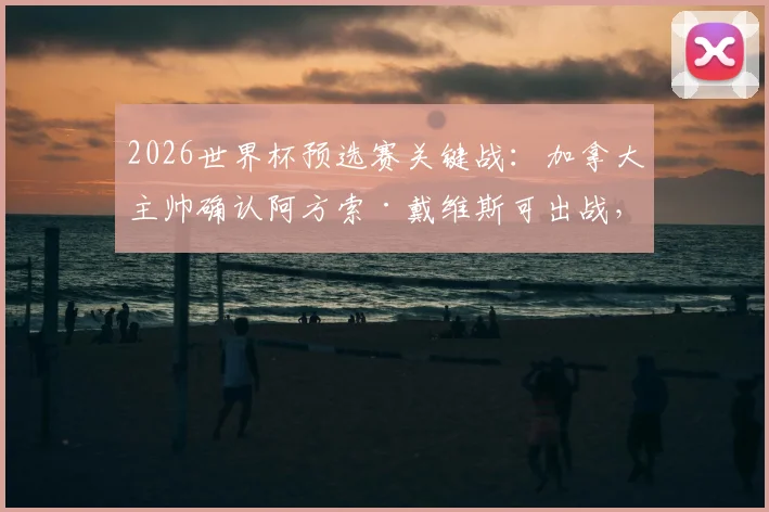 2026世界杯预选赛关键战：加拿大主帅确认阿方索·戴维斯可出战，对决卡塔尔成出线生死战