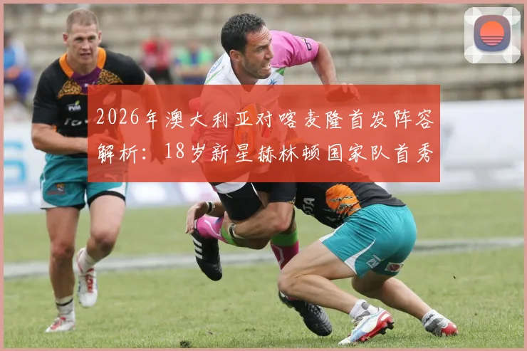 2026年澳大利亚对喀麦隆首发阵容解析：18岁新星赫林顿国家队首秀，中场核心麦格里领衔出战