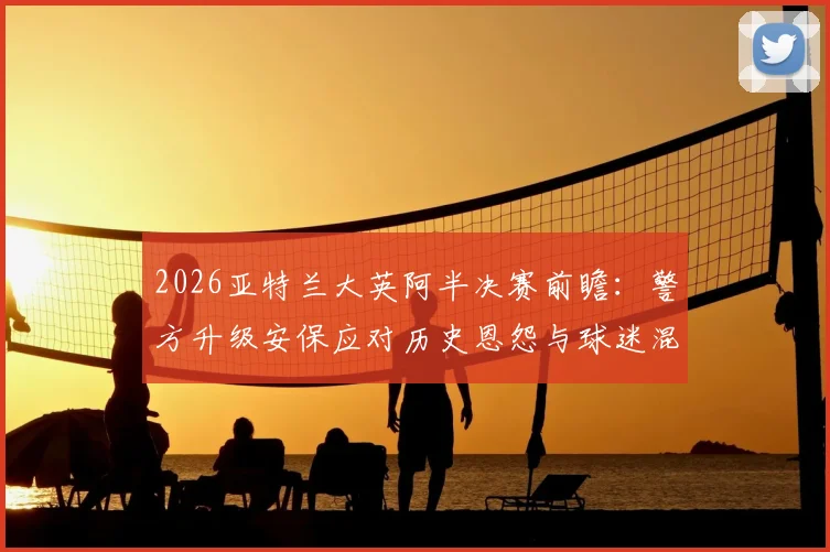 2026亚特兰大英阿半决赛前瞻：警方升级安保应对历史恩怨与球迷混坐风险，镜报深度报道现场措施