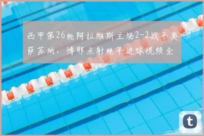 西甲第26轮阿拉维斯主场2-2战平奥萨苏纳，博耶点射绝平进球视频全收录，附双方全场技术统计