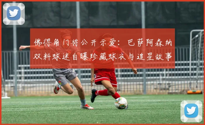佛得角门将公开示爱：巴萨阿森纳双料球迷自曝珍藏球衣与追星故事，引多队粉丝共鸣