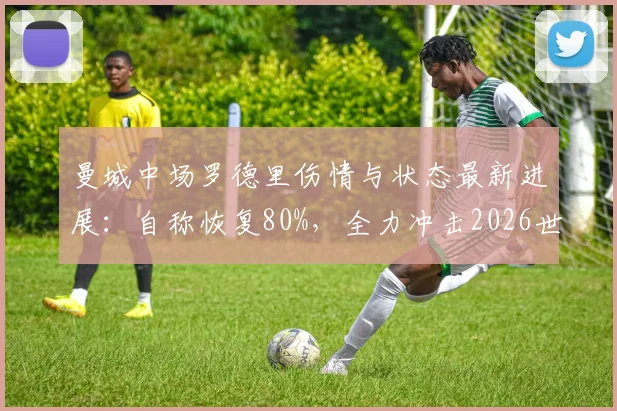 曼城中场罗德里伤情与状态最新进展:自称恢复80%,全力冲击2026世界杯,专访全文解读