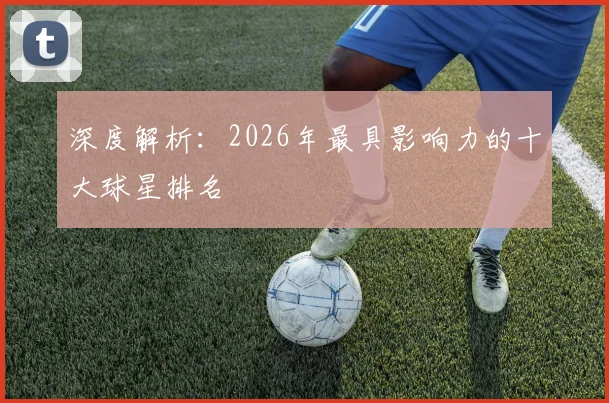 深度解析：2026年最具影响力的十大球星排名